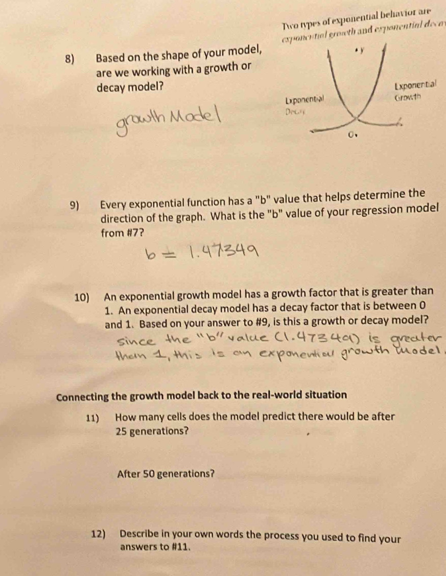 Awo types of exponential behiavior are 
exponcntial groweth and exponential decos 
8) Based on the shape of your model, . y 
are we working with a growth or 
decay model? 
Exponential 
Growth 
9) Every exponential function has a "b" value that helps determine the 
direction of the graph. What is the "b" value of your regression model 
from #7? 
10) An exponential growth model has a growth factor that is greater than 
1. An exponential decay model has a decay factor that is between 0
and 1. Based on your answer to #9, is this a growth or decay model? 
Connecting the growth model back to the real-world situation 
11) How many cells does the model predict there would be after
25 generations? 
After 50 generations? 
12) Describe in your own words the process you used to find your 
answers to #11.