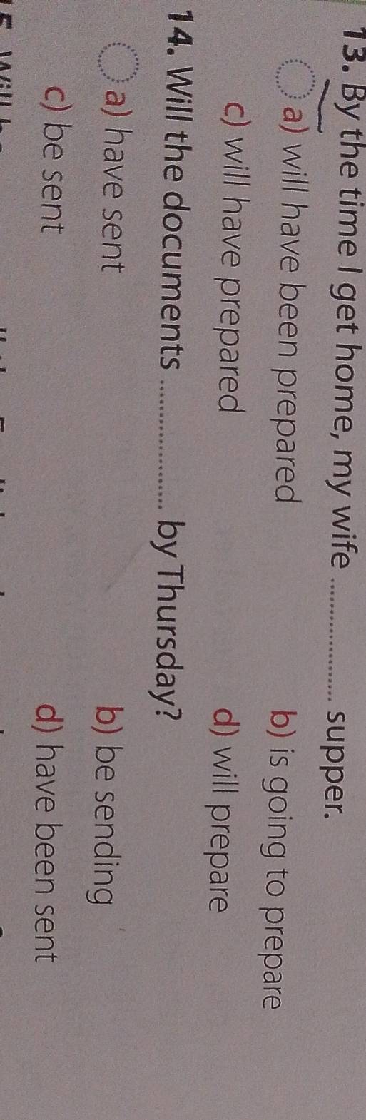 By the time I get home, my wife_
supper.
a) will have been prepared b) is going to prepare
c) will have prepared d) will prepare
14. Will the documents _by Thursday?
a) have sent b) be sending
c) be sent d) have been sent