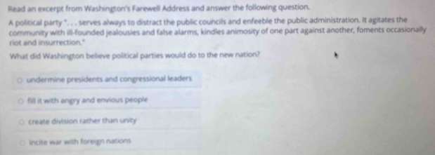 Read an excerpt from Washington's Farewell Address and answer the following question.
A political party ". . . serves always to distract the public councils and enfeeble the public administration. It agitates the
community with illl-founded jealousies and false alarms, kindles animosity of one part against another, foments occasionally
riot and insurrection."
What did Washington believe pollitical parties would do to the new nation?
undermine presidents and congressional leaders
fill it with angry and envious people
create division rather than unity
incite war with foreign nations