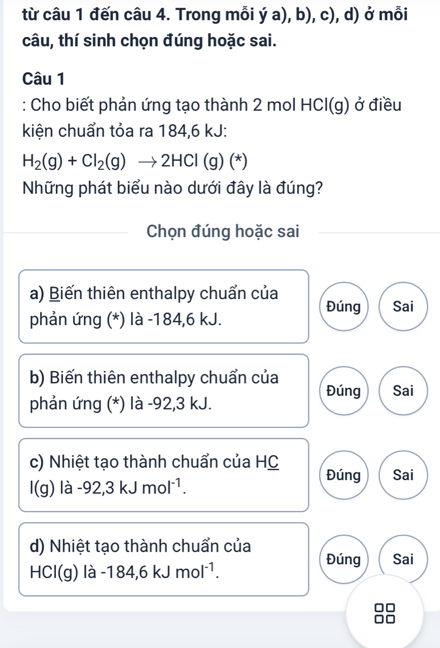 từ câu 1 đến câu 4. Trong mỗi ý a), b), c), d) ở mỗi
câu, thí sinh chọn đúng hoặc sai.
Câu 1
: Cho biết phản ứng tạo thành 2 mol HCl(g) ở điều
kiện chuẩn tỏa ra 184, 6 kJ :
H_2(g)+Cl_2(g)to 2HCl(g)(*)
Những phát biểu nào dưới đây là đúng?
Chọn đúng hoặc sai
a) Biến thiên enthalpy chuẩn của
Đúng Sai
phản ứng (*) là -184, 6 kJ.
b) Biến thiên enthalpy chuẩn của
Đúng Sai
phản ứng (*) là -92, 3 kJ.
c) Nhiệt tạo thành chuẩn của HC
Đúng Sai
l(g) lhat a -92, 3kJmol^(-1).
d) Nhiệt tạo thành chuẩn của
HCl(g)la-184, 6kJmol^(-1).
Đúng Sai