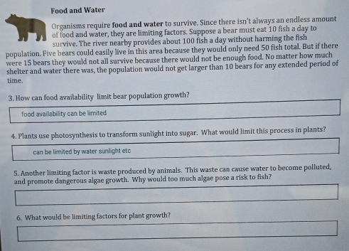 Food and Water
Organisms require food and water to survive. Since there isn’t always an endless amount
of food and water, they are limiting factors. Suppose a bear must eat 10 fish a day to
survive. The river nearby provides about 100 fish a day without harming the fish
population. Five bears could easily live in this area because they would only need 50 fish total. But if there
were 15 bears they would not all survive because there would not be enough food. No matter how much
shelter and water there was, the population would not get larger than 10 bears for any extended period of
time.
3. How can food availability limit bear population growth?
food availability can be limited
4. Plants use photosynthesis to transform sunlight into sugar. What would limit this process in plants?
can be limited by water sunlight etc
5. Another limiting factor is waste produced by animals. This waste can cause water to become polluted,
and promote dangerous algae growth. Why would too much algae pose a risk to fish?
6. What would be limiting factors for plant growth?