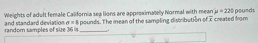 Weights of adult female California sea lions are approximately Normal with mean mu =220 pounds
and standard deviation sigma =8 pounds. The mean of the sampling distribution of overline x created from 
random samples of size 36 is_ .