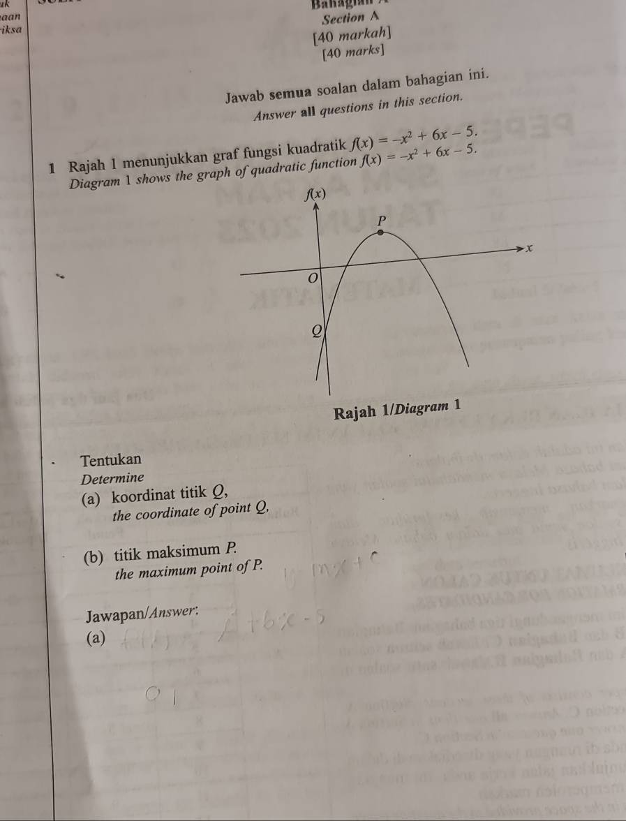 ak
aan
Section A
iksa
[40 markah]
[40 marks]
Jawab semua soalan dalam bahagian ini.
Answer all questions in this section.
1 Rajah 1 menunjukkan graf fungsi kuadratik f(x)=-x^2+6x-5.
Diagram 1 shows the graph of quadratic function f(x)=-x^2+6x-5.
Rajah 1/Diagram 1
Tentukan
Determine
(a) koordinat titik Q,
the coordinate of point Q,
(b) titik maksimum P
the maximum point of P.
Jawapan/Answer:
(a)