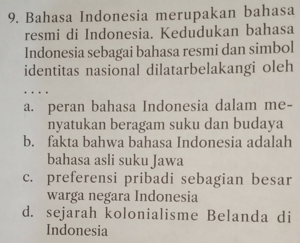 Bahasa Indonesia merupakan bahasa
resmi di Indonesia. Kedudukan bahasa
Indonesia sebagai bahasa resmi dan simbol
identitas nasional dilatarbelakangi oleh

a. peran bahasa Indonesia dalam me-
nyatukan beragam suku dan budaya
b. fakta bahwa bahasa Indonesia adalah
bahasa asli suku Jawa
c. preferensi pribadi sebagian besar
warga negara Indonesia
d. sejarah kolonialisme Belanda di
Indonesia