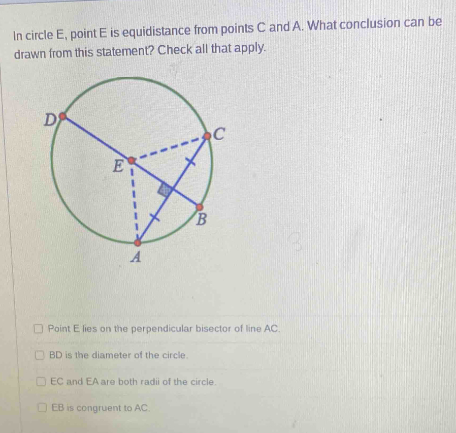 In circle E, point E is equidistance from points C and A. What conclusion can be
drawn from this statement? Check all that apply.
Point E lies on the perpendicular bisector of line AC.
BD is the diameter of the circle.
EC and EA are both radii of the circle.
EB is congruent to AC.