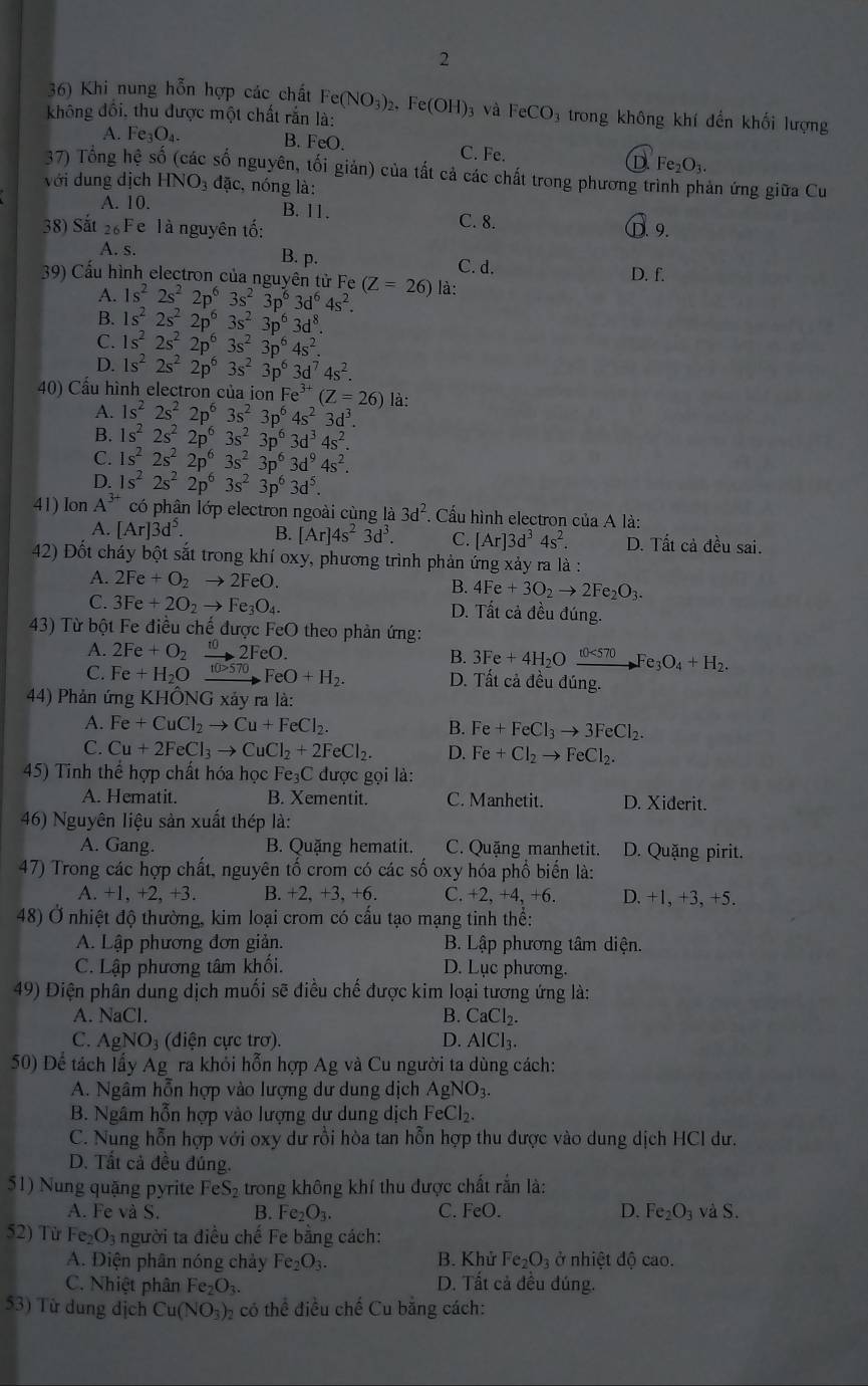 2
36) Khi nung hỗn hợp các chất Fe(NO_3)_2
không đồi, thu được một chất rắn là: Fe(OH) 3 và FeCO 3 trong không khí đến khối lượng
B. FeO.
A. Fe_3O_4. D Fe_2O_3.
C. Fe.
37) Tổng hệ số (các số nguyên, tối giản) của tất cả các chất trong phương trình phản ứng giữa Cu
với dung dịch HNO_3 a ac 2, nóng là:
A. 10. B. 11. C. 8.
38) Sắt 2 Fe là nguyên tố:  9.
A. s.
B. p. C. d.
39) Cấu hình electron của nguyên tử Fe (Z=26) là: D. f.
A. 1s^22s^22p^63s^23p^63d^64s^2.
B. 1s^22s^22p^63s^23p^63d^8.
C. 1s^22s^22p^63s^23p^64s^2.
D. 1s^22s^22p^63s^23p^63d^74s^2.
40) Cầu hình electron của ion Fe^(3+)(Z=26) là:
A. 1s^22s^22p^63s^23p^64s^23d^3.
B. 1s^22s^22p^63s^23p^63d^34s^2.
C. 1s^22s^22p^63s^23p^63d^94s^2.
D. 1s^22s^22p^63s^23p^63d^5.
41) lon A^(3+) có phân lớp electron ngoài cùng là 3d^2. Cầu hình electron của A là:
A. [Ar]3d^5. B. [Ar]4s^23d^3. C. [Ar]3d^34s^2. D. Tất cả đều sai.
42) Đốt cháy bột sắt trong khí oxy, phương trình phản ứng xảy ra là :
A. 2Fe+O_2to 2FeO.
B. 4Fe+3O_2to 2Fe_2O_3.
C. 3Fe+2O_2to Fe_3O_4. D. Tất cả đều đúng.
43) Từ bột Fe điều chế được FeO theo phản ứng:
A. 2Fe+O_2xrightarrow 102FeO. B. 3Fe+4H_2Oxrightarrow t0<570Fe_3O_4+H_2.
C. Fe+H_2O t(b>570 FeO+H_2. D. Tất cả đều đúng.
44) Phản ứng KHÔN sqrt()C xảy ra là:
A. Fe+CuCl_2to Cu+FeCl_2. B. Fe+FeCl_3to 3FeCl_2.
C. Cu+2FeCl_3to CuCl_2+2FeCl_2. D. Fe+Cl_2to FeCl_2.
45) Tinh thể hợp chất hóa học Fe₃C được gọi là:
A. Hematit. B. Xementit. C. Manhetit. D. Xiderit.
46) Nguyên liệu sản xuất thép là:
A. Gang. B. Quặng hematit. C. Quặng manhetit. D. Quặng pirit.
47) Trong các hợp chất, nguyên tố crom có các số oxy hóa phổ biến là:
A. +1, +2, +3. B. +2. +3. +6. C. +2, +4, +6. D. +1, +3, +5.
48) Ở nhiệt độ thường, kim loại crom có cấu tạo mạng tinh thể:
A. Lập phương đơn giản. B. Lập phương tâm diện.
C. Lập phương tâm khối. D. Lục phương.
49) Điện phân dung dịch muối sẽ điều chế được kim loại tương ứng là:
A. NaCl. B. CaCl_2.
C. AgNO₃ (điện cực trơ). D. AlCl.
50) Để tách lấy Ag ra khỏi hỗn hợp Ag và Cu người ta dùng cách:
A. Ngâm hỗn hợp vào lượng dư dung dịch AgNO_3.
B. Ngâm hỗn hợp vào lượng dư dung dịch FeCl₂.
C. Nung hỗn hợp với oxy dư rồi hòa tan hỗn hợp thu được vào dung dịch HCl dư.
D. Tất cả đều đúng.
1  n  qu ậng  rite eS_2 trong không khí thu được chất rắn là:
A. Fe và S. B. Fe_2O_3. C. FeO. D. Fe_2O_3 và S
52) Từ Fe_2O_3 người ta điều chế Fe bằng cách:
A. Điện phân nóng chảy Fe_2O_3. B. Khử Fe_2O_3 ở nhiệt độ cao.
C. Nhiệt phân Fe_2O_3. D. Tất cả đều đúng.
53) Từ dung dịch Cu(NO_3)_2 có thể điều chế Cu bằng cách: