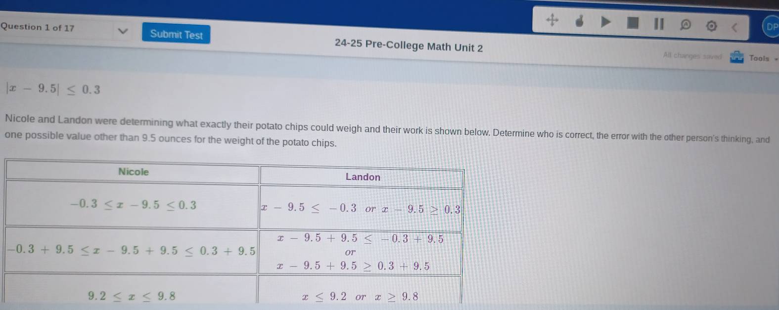 Submit Test 24-25 Pre-College Math Unit 2
All changes saved Tools
|x-9.5|≤ 0.3
Nicole and Landon were determining what exactly their potato chips could weigh and their work is shown below. Determine who is correct, the error with the other person's thinking, and
one possible value other than 9.5 ounces for the weight of the potato chips.