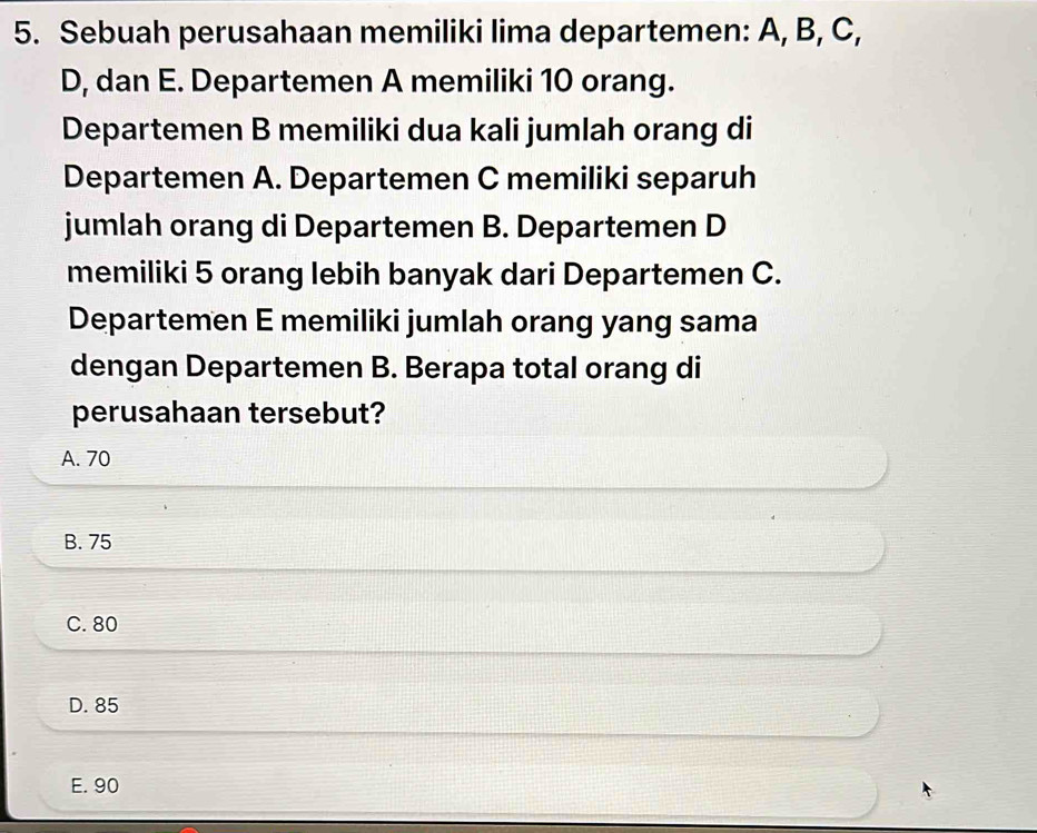 Sebuah perusahaan memiliki lima departemen: A, B, C,
D, dan E. Departemen A memiliki 10 orang.
Departemen B memiliki dua kali jumlah orang di
Departemen A. Departemen C memiliki separuh
jumlah orang di Departemen B. Departemen D
memiliki 5 orang lebih banyak dari Departemen C.
Departemen E memiliki jumlah orang yang sama
dengan Departemen B. Berapa total orang di
perusahaan tersebut?
A. 70
B. 75
C. 80
D. 85
E. 90