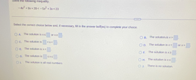 Sove the following inequality.
-4x^2+9x+28
Select the correct choice below and, if necessary, fill in the answer bo (es) to complete your choice.
A. The solution is x≤ □ orx≥ □
B. The solution is x>□
c. The solution is □ or x>□
D. The solution is x
E. The solution is x
F. The solution is x≥ □
G. The solution is □ ≤ x≤ □
H. The solution is x≤ □
1. The solution is all real numbers. J. There is no solution.
