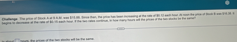 do 
Challenge The price of Stock A at 9 A.M. was $15.88. Since then, the price has been increasing at the rate of $0.12 each hour. At noon the price of Stock B was $16.38. It 
begins to decrease at the rate of $0.15 each hour. If the two rates continue, in how many hours will the prices of the two stocks be the same?
hours, the prices of the two stocks will be the same.