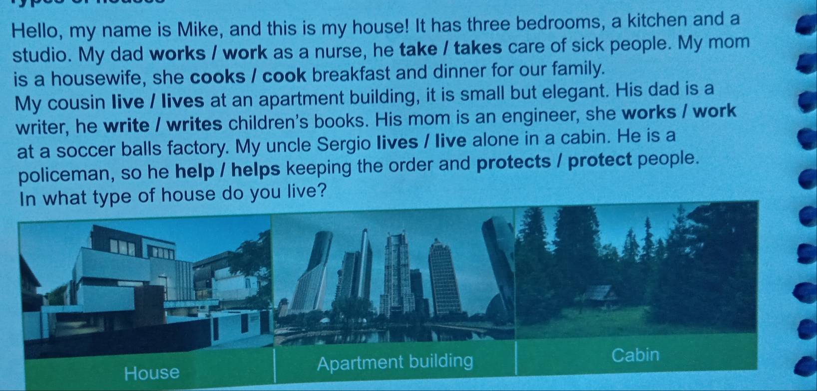 Hello, my name is Mike, and this is my house! It has three bedrooms, a kitchen and a 
studio. My dad works / work as a nurse, he take / takes care of sick people. My mom 
is a housewife, she cooks / cook breakfast and dinner for our family. 
My cousin Iive / lives at an apartment building, it is small but elegant. His dad is a 
writer, he write / writes children's books. His mom is an engineer, she works / work 
at a soccer balls factory. My uncle Sergio Iives / live alone in a cabin. He is a 
policeman, so he help / helps keeping the order and protects / protect people. 
pe of house do you live?