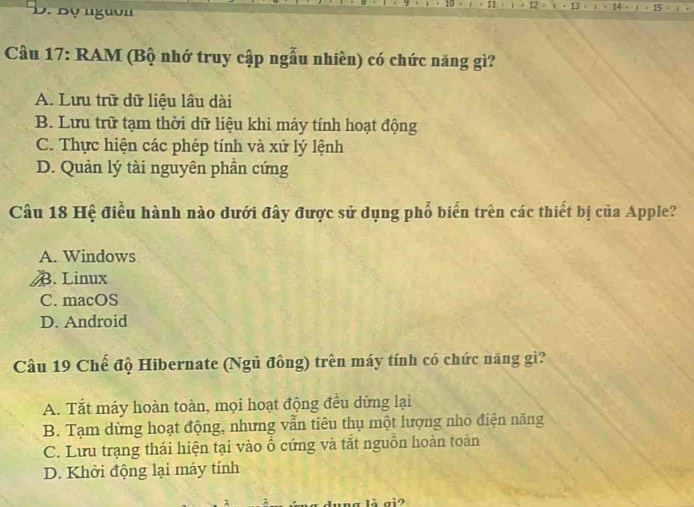 Bộ nguờ
Cầu 17: RAM (Bộ nhớ truy cập ngẫu nhiên) có chức năng gì?
A. Lưu trữ dữ liệu lâu dài
B. Lưu trữ tạm thời dữ liệu khi máy tính hoạt động
C. Thực hiện các phép tính và xử lý lệnh
D. Quản lý tài nguyên phần cứng
Câu 18 Hệ điều hành nào dưới đây được sử dụng phổ biển trên các thiết bị của Apple?
A. Windows
AB. Linux
C. macOS
D. Android
Cầu 19 Chế độ Hibernate (Ngủ đông) trên máy tính có chức năng gì?
A. Tắt máy hoàn toàn, mọi hoạt động đều dừng lại
B. Tạm dừng hoạt động, nhưng vẫn tiêu thụ một lượng nhỏ điện năng
C. Lưu trạng thái hiện tại vào ổ cứng và tắt nguồn hoàn toàn
D. Khởi động lại máy tính