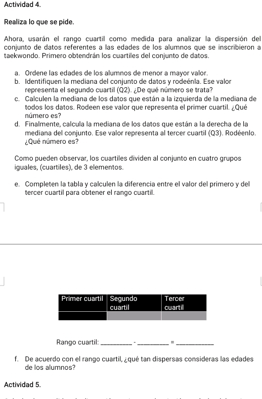 Actividad 4. 
Realiza lo que se pide. 
Ahora, usarán el rango cuartil como medida para analizar la dispersión del 
conjunto de datos referentes a las edades de los alumnos que se inscribieron a 
taekwondo. Primero obtendrán los cuartiles del conjunto de datos. 
a. Ordene las edades de los alumnos de menor a mayor valor. 
b. Identifiquen la mediana del conjunto de datos y rodeénla. Ese valor 
representa el segundo cuartil (Q2). ¿De qué número se trata? 
c. Calculen la mediana de los datos que están a la izquierda de la mediana de 
todos los datos. Rodeen ese valor que representa el primer cuartil. ¿Qué 
número es? 
d. Finalmente, calcula la mediana de los datos que están a la derecha de la 
mediana del conjunto. Ese valor representa al tercer cuartil (Q3). Rodéenlo. 
¿Qué número es? 
Como pueden observar, los cuartiles dividen al conjunto en cuatro grupos 
iguales, (cuartiles), de 3 elementos 
e. Completen la tabla y calculen la diferencia entre el valor del primero y del 
tercer cuartil para obtener el rango cuartil. 
Rango cuartil: __=_ 
f. De acuerdo con el rango cuartil, ¿qué tan dispersas consideras las edades 
de los alumnos? 
Actividad 5.