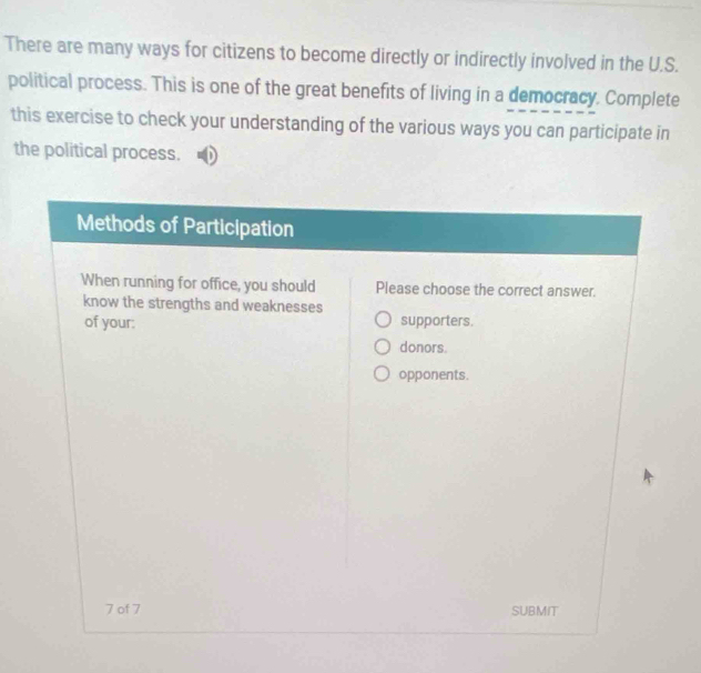 There are many ways for citizens to become directly or indirectly involved in the U.S.
political process. This is one of the great benefits of living in a democracy. Complete
this exercise to check your understanding of the various ways you can participate in
the political process.
Methods of Participation
When running for office, you should Please choose the correct answer.
know the strengths and weaknesses
of your: supporters.
donors.
opponents.
7 of 7 SUBMIT