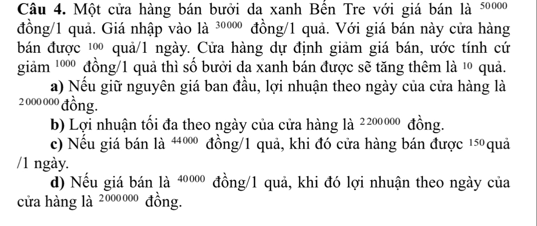 Một cửa hàng bán bưởi da xanh Bền Tre với giá bán là 50000
đồng/ 1 quả. Giá nhập vào là 30000 đồng/ 1 quả. Với giá bán này cửa hàng
bán được ¹ quả/1 ngày. Cửa hàng dự định giảm giá bán, ước tính cứ
giảm 1000 đồng/1 quả thì số bưởi da xanh bán được sẽ tăng thêm là ¹º quả.
a) Nếu giữ nguyên giá ban đầu, lợi nhuận theo ngày của cửa hàng là
2 000 00º đồng.
b) Lợi nhuận tối đa theo ngày của cửa hàng là 2200000 đồng.
c) Nếu giá bán là 4400 đồng/ 1 quả, khi đó cửa hàng bán được 15 quả
/1 ngày.
d) Nếu giá bán là 40000 đồng/ 1 quả, khi đó lợi nhuận theo ngày của
cửa hàng là 2000000 đồng.