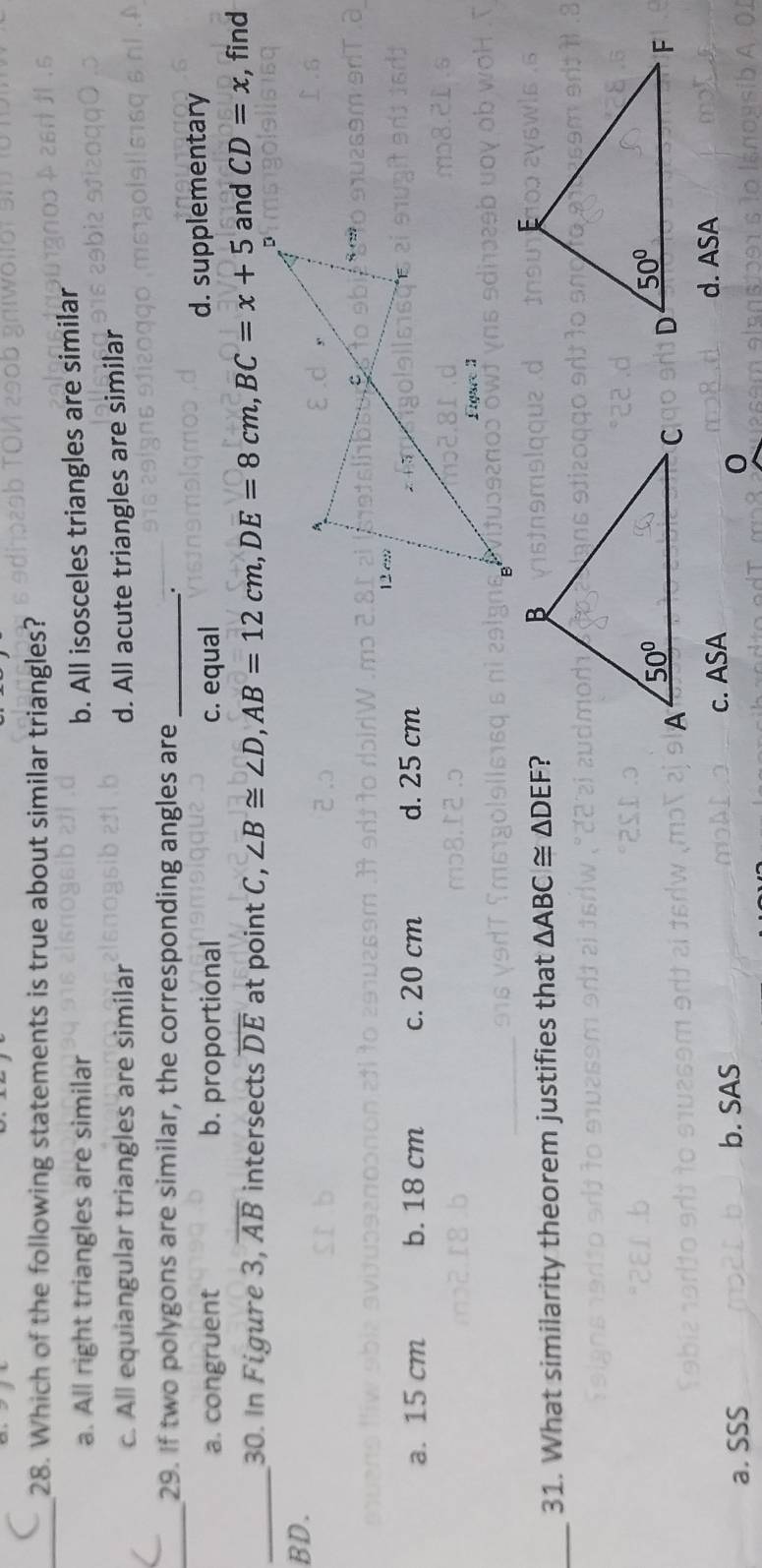 Which of the following statements is true about similar triangles?
a. All right triangles are similar
b. All isosceles triangles are similar
c. All equiangular triangles are similar d. All acute triangles are similar
_
29. If two polygons are similar, the corresponding angles are_
.
a. congruent b. proportional c. equal d. supplementary
_30. In Figure 3, overline AB intersects overline DE at point C,  and CD=x , find
BD.
a. 15 cm b. 18 cm c. 20 cm d. 25 cm
_31. What similarity theorem justifies that △ ABC≌ △ DEF ?

a. SSS b. SAS c. ASA
d. ASA
0