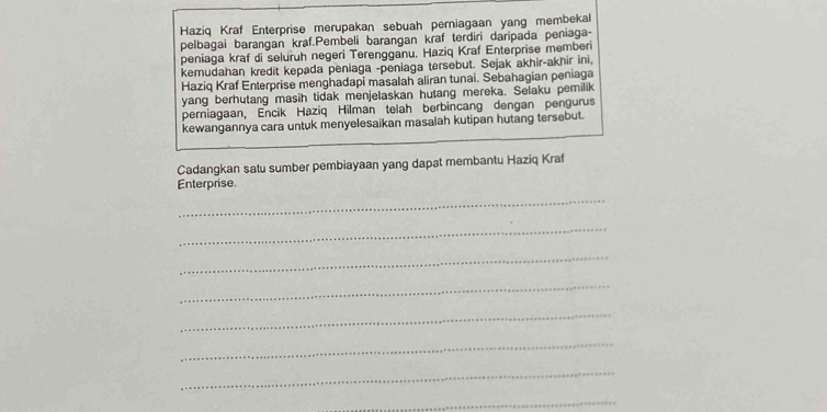 Haziq Kraf Enterprise merupakan sebuah perniagaan yang membekal 
pelbagai barangan kraf.Pembeli barangan kraf terdiri daripada peniaga- 
peniaga kraf di seluruh negeri Terengganu. Haziq Kraf Enterprise memberi 
kemudahan kredit kepada peniaga -peniaga tersebut. Sejak akhir-akhir ini, 
Haziq Kraf Enterprise menghadapi masalah aliran tunai. Sebahagian peniaga 
yang berhutang masih tidak menjelaskan hutang mereka. Selaku pemilik 
perniagaan, Encik Haziq Hilman telah berbincang dengan pengurus 
kewangannya cara untuk menyelesaikan masalah kutipan hutang tersebut. 
Cadangkan satu sumber pembiayaan yang dapat membantu Haziq Kraf 
Enterprise 
_ 
_ 
_ 
_ 
_ 
_ 
_ 
_