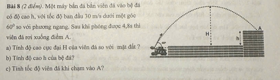 Một máy bắn đá bắn viên đá vào bệ đá
có độ cao h, với tốc độ ban đầu 30 m/s dưới một góc
60° so với phương ngang. Sau khi phóng được 4,8s thì
viên đá rơi xuống điểm A.
a) Tính độ cao cực đại H của viên đá so với mặt đất ?
b) Tính độ cao h của bệ đá?
c) Tính tốc độ viên đá khi chạm vào A?