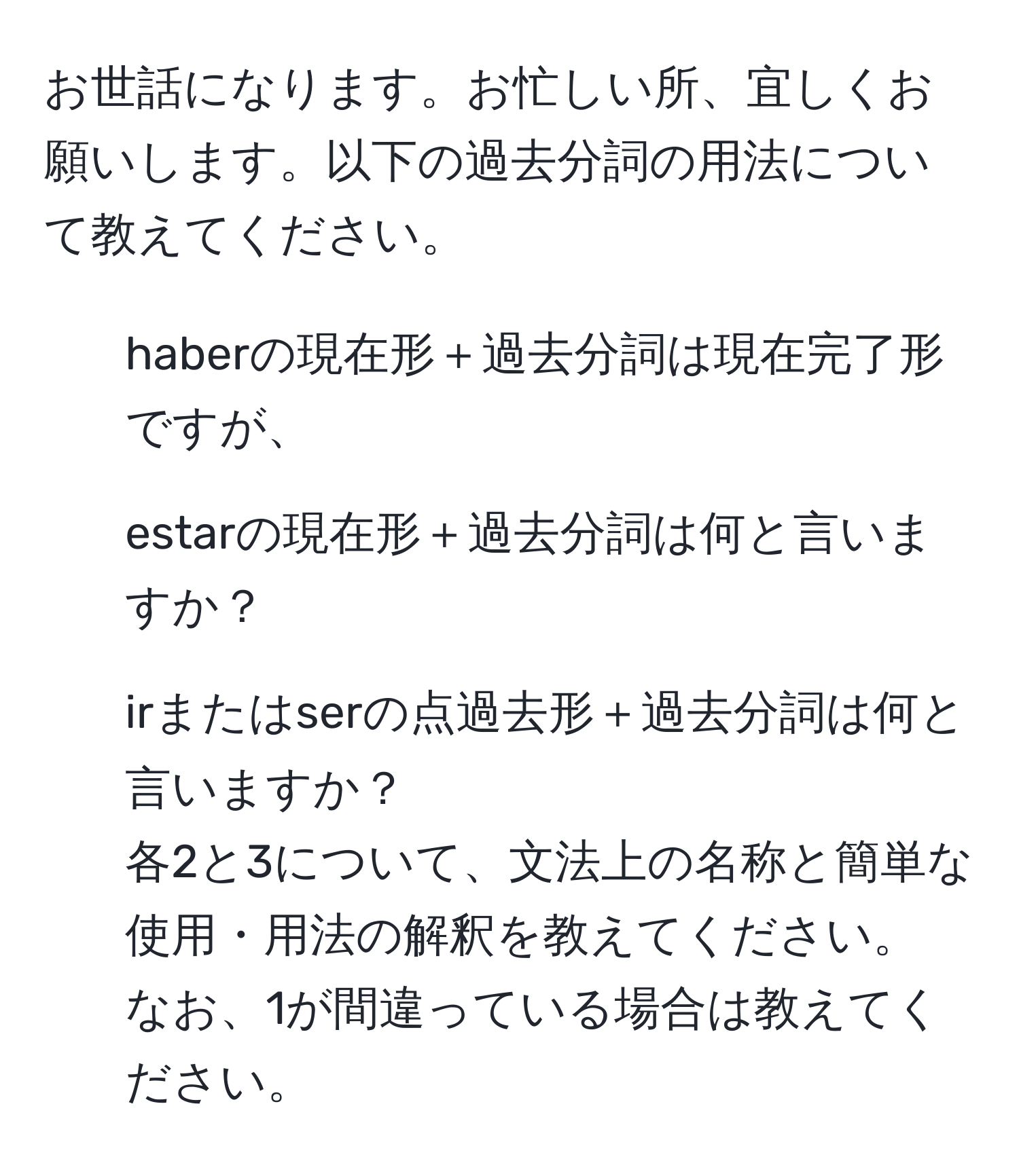 お世話になります。お忙しい所、宜しくお願いします。以下の過去分詞の用法について教えてください。  
1. haberの現在形＋過去分詞は現在完了形ですが、  
2. estarの現在形＋過去分詞は何と言いますか？  
3. irまたはserの点過去形＋過去分詞は何と言いますか？  
各2と3について、文法上の名称と簡単な使用・用法の解釈を教えてください。  
なお、1が間違っている場合は教えてください。