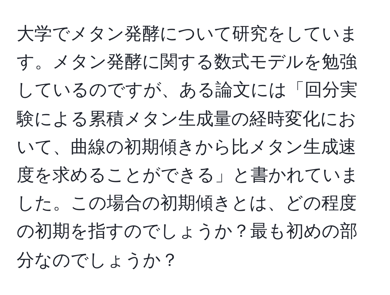 大学でメタン発酵について研究をしています。メタン発酵に関する数式モデルを勉強しているのですが、ある論文には「回分実験による累積メタン生成量の経時変化において、曲線の初期傾きから比メタン生成速度を求めることができる」と書かれていました。この場合の初期傾きとは、どの程度の初期を指すのでしょうか？最も初めの部分なのでしょうか？