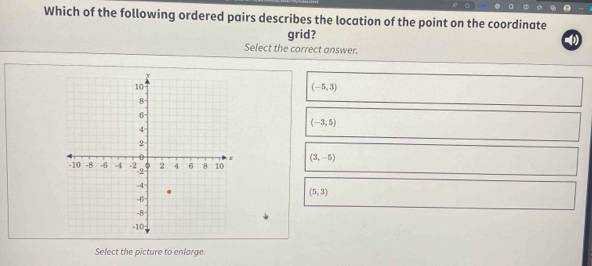 Which of the following ordered pairs describes the location of the point on the coordinate
grid?
()
Select the correct answer.
(-5,3)
(-3,5)
(3,-5)
(5,3)
Select the picture to enlarge