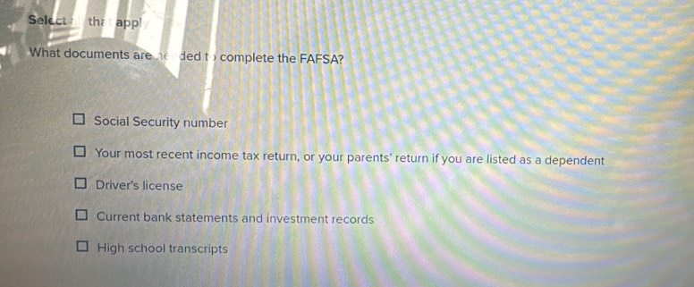 Select tha app!
What documents are herded to complete the FAFSA?
Social Security number
Your most recent income tax return, or your parents' return if you are listed as a dependent
Driver's license
Current bank statements and investment records
High school transcripts