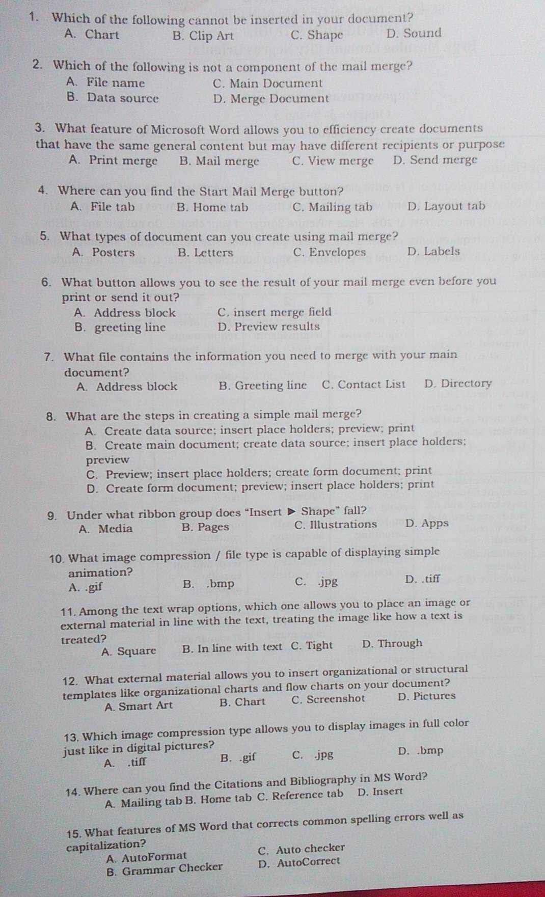 Which of the following cannot be inserted in your document?
A. Chart B. Clip Art C. Shape D. Sound
2. Which of the following is not a component of the mail merge?
A. File name C. Main Document
B. Data source D. Merge Document
3. What feature of Microsoft Word allows you to efficiency create documents
that have the same general content but may have different recipients or purpose
A. Print merge B. Mail merge C. View merge D. Send merge
4. Where can you find the Start Mail Merge button?
A. File tab B. Home tab C. Mailing tab D. Layout tab
5. What types of document can you create using mail merge?
A. Posters B. Letters C. Envelopes D. Labels
6. What button allows you to see the result of your mail merge even before you
print or send it out?
A. Address block C. insert merge field
B. greeting line D. Preview results
7. What file contains the information you need to merge with your main
document?
A. Address block B. Greeting line C. Contact List D. Directory
8. What are the steps in creating a simple mail merge?
A. Create data source; insert place holders; preview; print
B. Create main document; create data source; insert place holders;
preview
C. Preview; insert place holders; create form document; print
D. Create form document; preview; insert place holders; print
9. Under what ribbon group does “Insert D Shape" fall?
A. Media B. Pages C. Illustrations D. Apps
10. What image compression / file type is capable of displaying simple
animation?
A. .gif B. .bmp C..jpg D. .tiff
11. Among the text wrap options, which one allows you to place an image or
external material in line with the text, treating the image like how a text is
treated?
A. Square B. In line with text C. Tight D. Through
12. What external material allows you to insert organizational or structural
templates like organizational charts and flow charts on your document?
A. Smart Art B. Chart C. Screenshot D. Pictures
13. Which image compression type allows you to display images in full color
just like in digital pictures?
A. .tiff B. .gif C. .jpg
D. .bmp
14. Where can you find the Citations and Bibliography in MS Word?
A. Mailing tab B. Home tab C. Reference tab D. Insert
15. What features of MS Word that corrects common spelling errors well as
capitalization?
A. AutoFormat C. Auto checker
B. Grammar Checker D. AutoCorrect