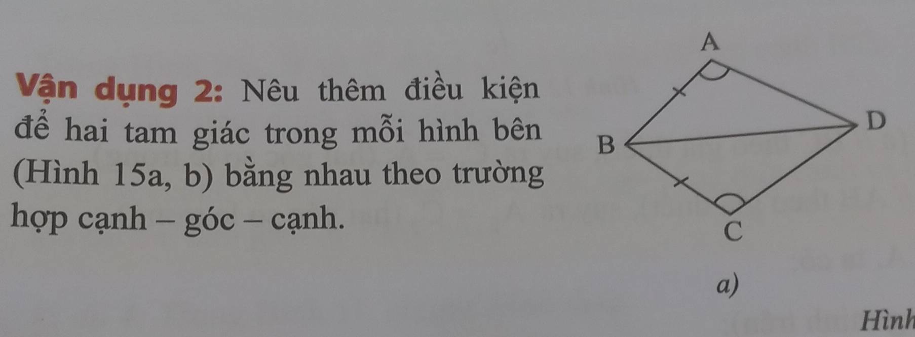 Vận dụng 2: Nêu thêm điều kiện 
để hai tam giác trong mỗi hình bên 
(Hình 15a, b) bằng nhau theo trường 
hợp cạnh - góc - cạnh. 
a) 
Hình