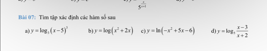 5^(frac x)x+1
Bài 07: Tìm tập xác định các hàm số sau 
a) y=log _3(x-5)^3 b) y=log (x^2+2x) c) y=ln (-x^2+5x-6) d) y=log _5 (x-3)/x+2 