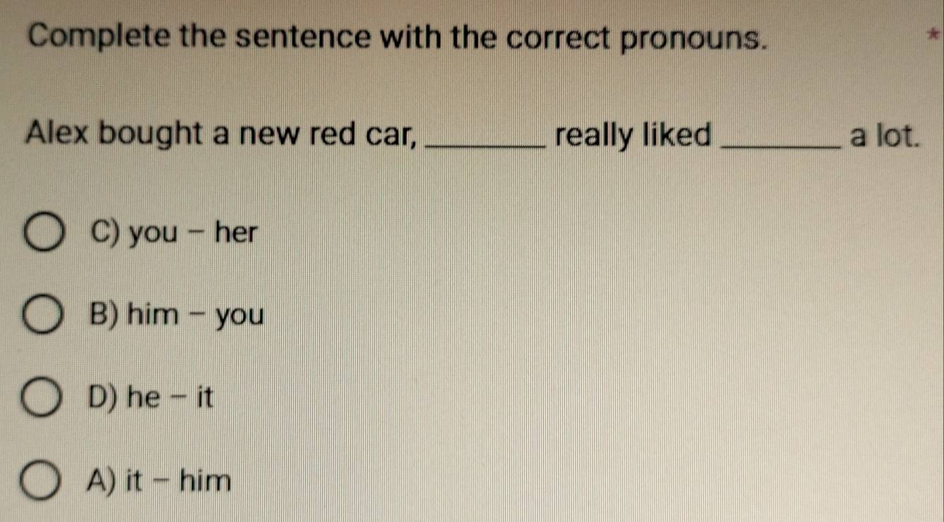 Complete the sentence with the correct pronouns.
*
Alex bought a new red car, _really liked _a lot.
C) you - her
B) him - you
D) he - it
A) it - him