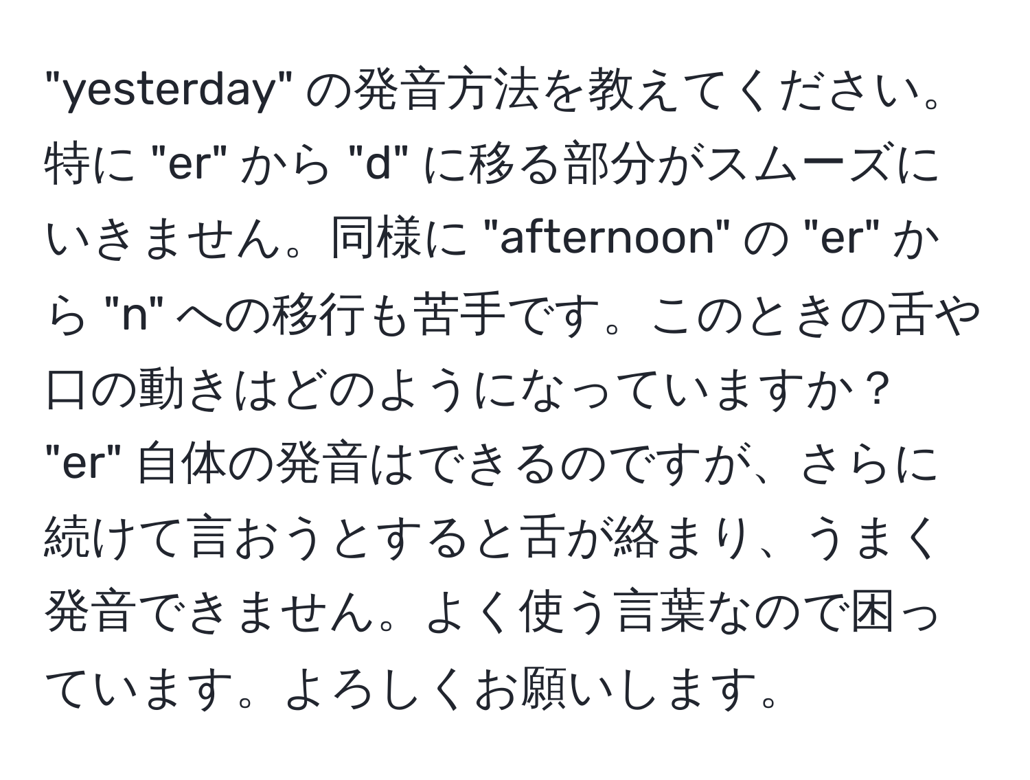 "yesterday" の発音方法を教えてください。特に "er" から "d" に移る部分がスムーズにいきません。同様に "afternoon" の "er" から "n" への移行も苦手です。このときの舌や口の動きはどのようになっていますか？ "er" 自体の発音はできるのですが、さらに続けて言おうとすると舌が絡まり、うまく発音できません。よく使う言葉なので困っています。よろしくお願いします。