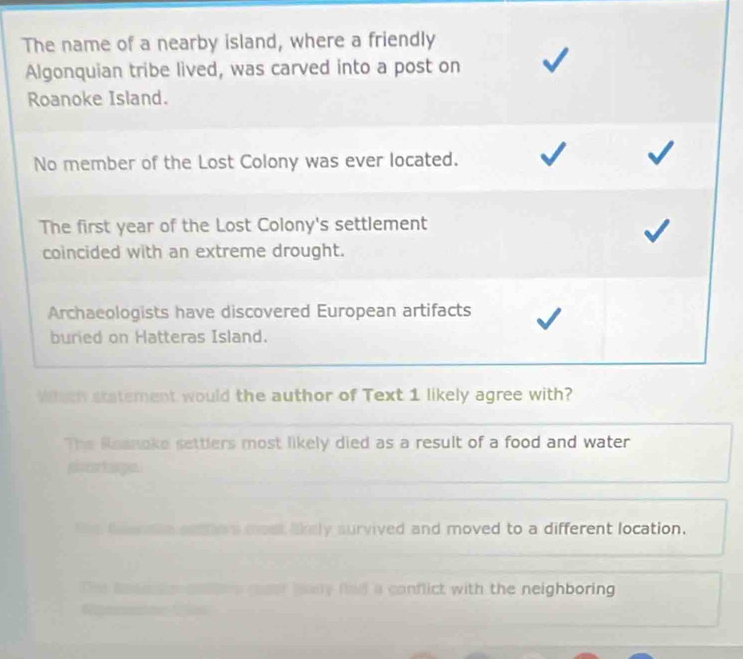 The name of a nearby island, where a friendly
Algonquian tribe lived, was carved into a post on
Roanoke Island.
No member of the Lost Colony was ever located.
The first year of the Lost Colony's settlement
coincided with an extreme drought.
Archaeologists have discovered European artifacts
buried on Hatteras Island.
Whch statement would the author of Text 1 likely agree with?
The Raanoke settlers most likely died as a result of a food and water
shrtage.
te te te enton most lkely survived and moved to a different location.
e roer bady fied a conflict with the neighboring .