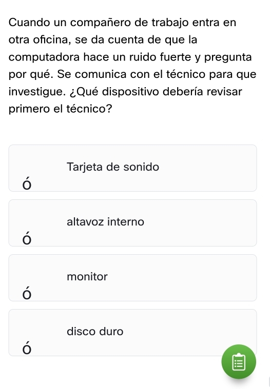 Cuando un compañero de trabajo entra en
otra oficina, se da cuenta de que la
computadora hace un ruido fuerte y pregunta
por qué. Se comunica con el técnico para que
investigue. ¿Qué dispositivo debería revisar
primero el técnico?
Tarjeta de sonido
ó
altavoz interno
monitor
'
disco duro
ó