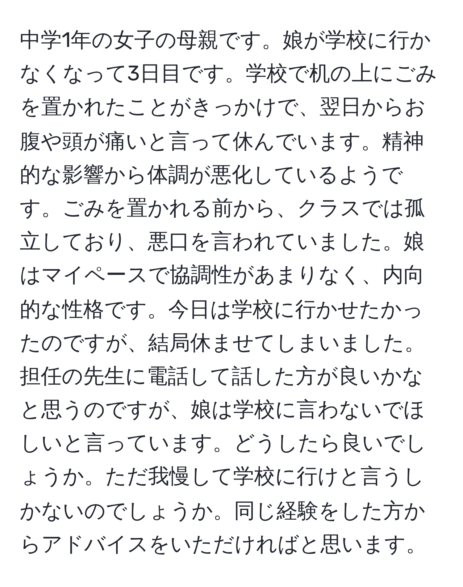 中学1年の女子の母親です。娘が学校に行かなくなって3日目です。学校で机の上にごみを置かれたことがきっかけで、翌日からお腹や頭が痛いと言って休んでいます。精神的な影響から体調が悪化しているようです。ごみを置かれる前から、クラスでは孤立しており、悪口を言われていました。娘はマイペースで協調性があまりなく、内向的な性格です。今日は学校に行かせたかったのですが、結局休ませてしまいました。担任の先生に電話して話した方が良いかなと思うのですが、娘は学校に言わないでほしいと言っています。どうしたら良いでしょうか。ただ我慢して学校に行けと言うしかないのでしょうか。同じ経験をした方からアドバイスをいただければと思います。