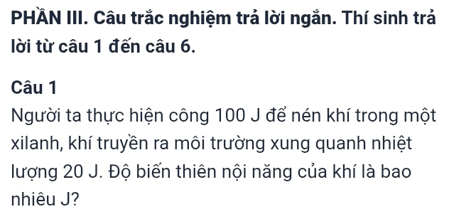 PHÄN III. Câu trắc nghiệm trả lời ngắn. Thí sinh trả 
lời từ câu 1 đến câu 6. 
Câu 1 
Người ta thực hiện công 100 J để nén khí trong một 
xilanh, khí truyền ra môi trường xung quanh nhiệt 
lượng 20 J. Độ biến thiên nội năng của khí là bao 
nhiêu J?