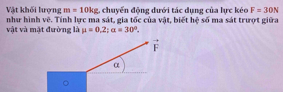 Vật khối lượng m=10kg; chuyển động dưới tác dụng của lực kéo F=30N
như hình vẽ. Tính lực ma sát, gia tốc của vật, biết hệ số ma sát trượt giữa
vật và mặt đường là mu =0,2;alpha =30^0.