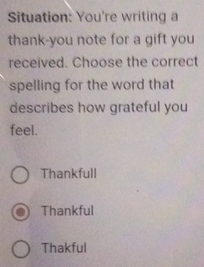 Situation: You're writing a
thank-you note for a gift you
received. Choose the correct
spelling for the word that
describes how grateful you
feel.
Thankfull
Thankful
Thakful