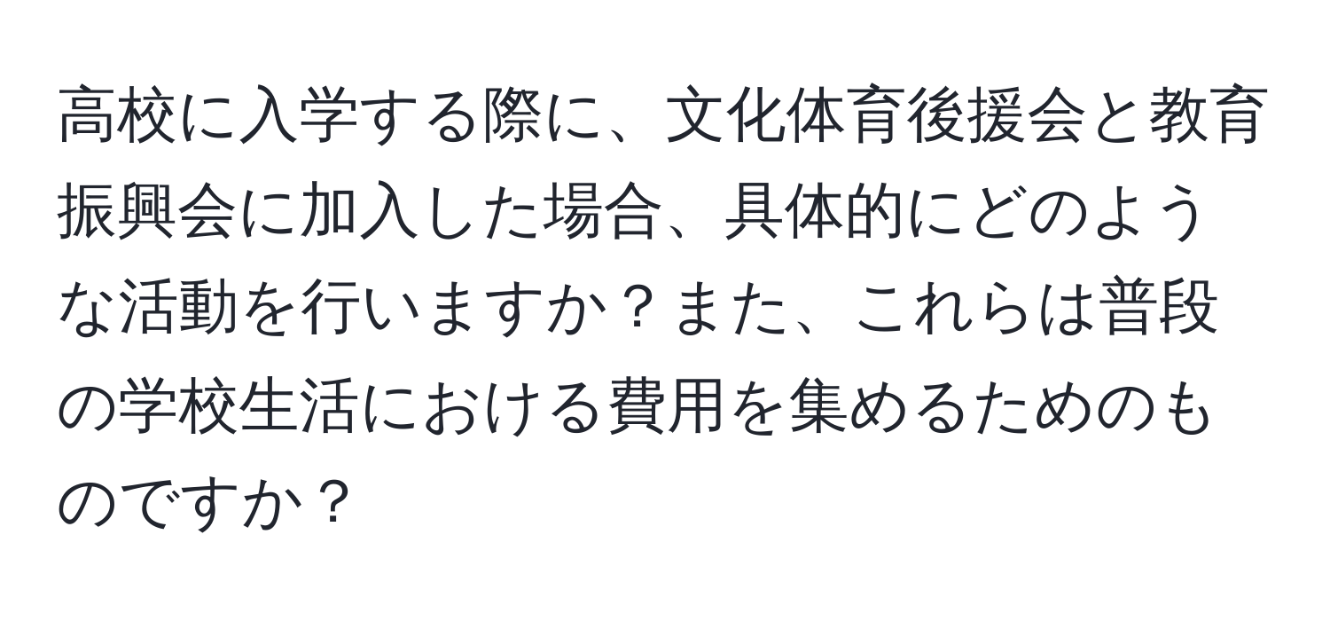 高校に入学する際に、文化体育後援会と教育振興会に加入した場合、具体的にどのような活動を行いますか？また、これらは普段の学校生活における費用を集めるためのものですか？