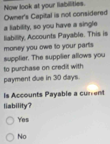 Now look at your labilities.
Owner's Capital is not considered
a liability, so you have a single
liability, Accounts Payable. This is
money you owe to your parts
supplier. The supplier allows you
to purchase on credit with
payment due in 30 days.
Is Accounts Payable a current
liability?
Yes
No