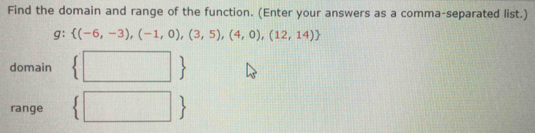 Find the domain and range of the function. (Enter your answers as a comma-separated list.)
g:  (-6,-3),(-1,0),(3,5),(4,0),(12,14)
| 
domain 
 
range |