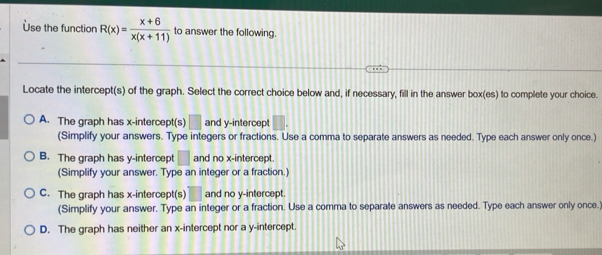 Use the function R(x)= (x+6)/x(x+11)  to answer the following.
Locate the intercept(s) of the graph. Select the correct choice below and, if necessary, fill in the answer box(es) to complete your choice.
A. The graph has x-intercept(s) □ and y-intercept
(Simplify your answers. Type integers or fractions. Use a comma to separate answers as needed. Type each answer only once.)
B. The graph has y-intercept and no x-intercept.
(Simplify your answer. Type an integer or a fraction.)
C. The graph has x-intercept(s) and no y-intercept.
(Simplify your answer. Type an integer or a fraction. Use a comma to separate answers as needed. Type each answer only once.)
D. The graph has neither an x-intercept nor a y-intercept.