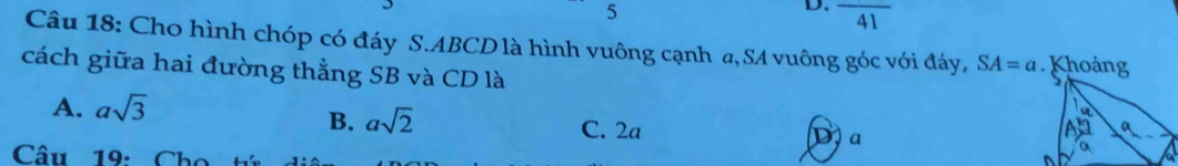 5
D. frac 41 
Câu 18: Cho hình chóp có đáy S. ABCD là hình vuông cạnh a, SA vuông góc với đáy, SA=a Khoảng
cách giữa hai đường thẳng SB và CD là
A. asqrt(3)
B. asqrt(2) C. 2a
D、 a
a
Câu 19: Cho