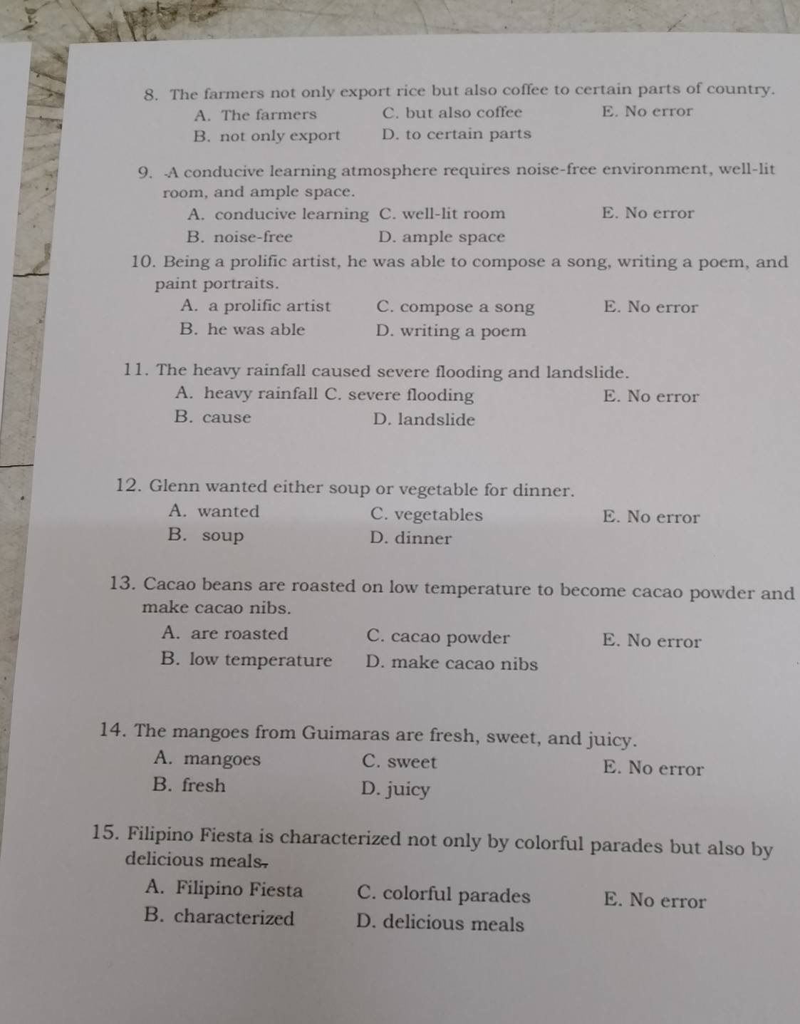 The farmers not only export rice but also coffee to certain parts of country.
A. The farmers C. but also coffee E. No error
B. not only export D. to certain parts
9. A conducive learning atmosphere requires noise-free environment, well-lit
room, and ample space.
A. conducive learning C. well-lit room E. No error
B. noise-free D. ample space
10. Being a prolific artist, he was able to compose a song, writing a poem, and
paint portraits.
A. a prolific artist C. compose a song E. No error
B. he was able D. writing a poem
11. The heavy rainfall caused severe flooding and landslide.
A. heavy rainfall C. severe flooding E. No error
B. cause D. landslide
12. Glenn wanted either soup or vegetable for dinner.
A. wanted C. vegetables E. No error
B. soup D. dinner
13. Cacao beans are roasted on low temperature to become cacao powder and
make cacao nibs.
A. are roasted C. cacao powder E. No error
B. low temperature D. make cacao nibs
14. The mangoes from Guimaras are fresh, sweet, and juicy.
A. mangoes C. sweet E. No error
B. fresh D. juicy
15. Filipino Fiesta is characterized not only by colorful parades but also by
delicious meals.
A. Filipino Fiesta C. colorful parades E. No error
B. characterized D. delicious meals