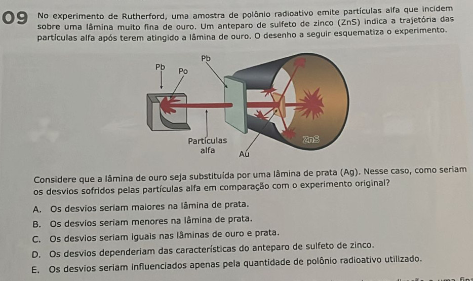 No experimento de Rutherford, uma amostra de polônio radioativo emite partículas alfa que incidem
sobre uma lâmina muito fina de ouro. Um anteparo de sulfeto de zinco (ZnS) indica a trajetória das
partículas alfa após terem atingido a lâmina de ouro. O desenho a seguir esquematiza o experimento.
Considere que a lâmina de ouro seja substituída por uma lâmina de prata (Ag). Nesse caso, como seriam
os desvios sofridos pelas partículas alfa em comparação com o experimento original?
A. Os desvios seriam maiores na lâmina de prata.
B. Os desvios seriam menores na lâmina de prata.
C. Os desvios seriam iguais nas lâminas de ouro e prata.
D. Os desvios dependeriam das características do anteparo de sulfeto de zinco.
E. Os desvios seriam influenciados apenas pela quantidade de polônio radioativo utilizado.