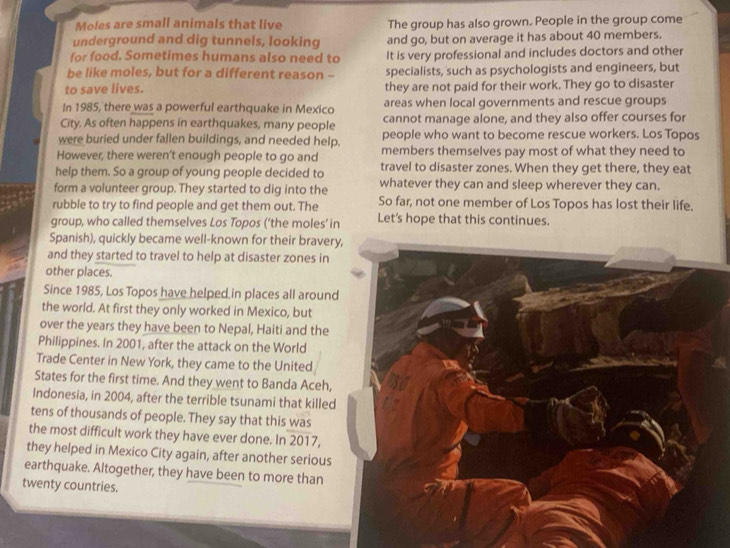 Moles are small animals that live The group has also grown. People in the group come 
underground and dig tunnels, looking and go, but on average it has about 40 members. 
for food. Sometimes humans also need to It is very professional and includes doctors and other 
be like moles, but for a different reason -- specialists, such as psychologists and engineers, but 
to save lives. they are not paid for their work. They go to disaster 
In 1985, there was a powerful earthquake in Mexico areas when local governments and rescue groups 
City. As often happens in earthquakes, many people cannot manage alone, and they also offer courses for 
were buried under fallen buildings, and needed help. people who want to become rescue workers. Los Topos 
However, there weren't enough people to go and members themselves pay most of what they need to 
help them. So a group of young people decided to travel to disaster zones. When they get there, they eat 
form a volunteer group. They started to dig into the whatever they can and sleep wherever they can. 
rubble to try to find people and get them out. The So far, not one member of Los Topos has lost their life. 
group, who called themselves Los Topos (‘the moles’ in Let's hope that this continues. 
Spanish), quickly became well-known for their braver 
and they started to travel to help at disaster zones in 
other places. 
Since 1985, Los Topos have helped in places all aroun 
the world. At first they only worked in Mexico, but 
over the years they have been to Nepal, Haiti and the 
Philippines. In 2001, after the attack on the World 
Trade Center in New York, they came to the United 
States for the first time. And they went to Banda Aceh, 
Indonesia, in 2004, after the terrible tsunami that killed 
tens of thousands of people. They say that this was 
the most difficult work they have ever done. In 2017, 
they helped in Mexico City again, after another serious 
earthquake. Altogether, they have been to more than 
twenty countries.