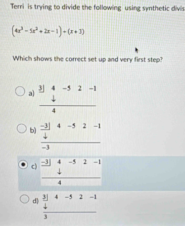 Terri is trying to divide the following using synthetic divis
(4x^3-5x^2+2x-1)+(x+3)
Which shows the correct set up and very first step?
a) frac beginarrayr 3]4-52-1 downarrow endarray 
b) frac  (-3)/42-1 -3
c) frac beginarrayr -3|4-52-14
d) beginarrayr _  3/4 4-52-1 frac 3endarray