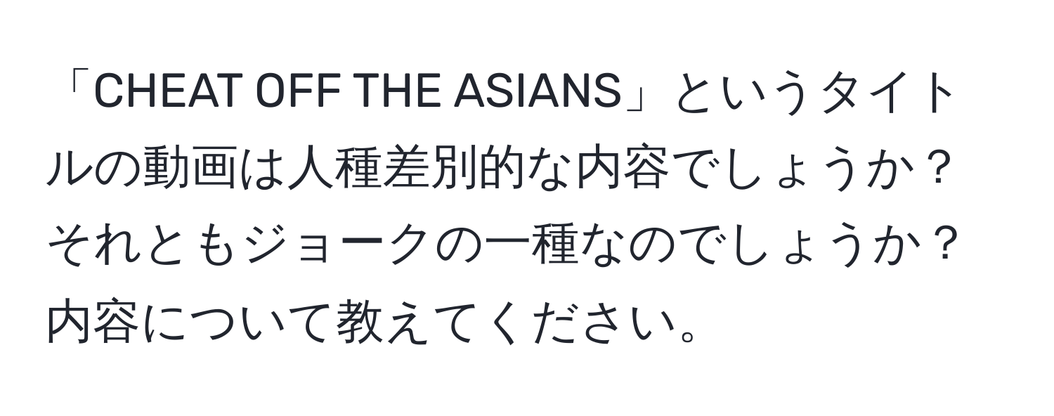 「CHEAT OFF THE ASIANS」というタイトルの動画は人種差別的な内容でしょうか？それともジョークの一種なのでしょうか？内容について教えてください。