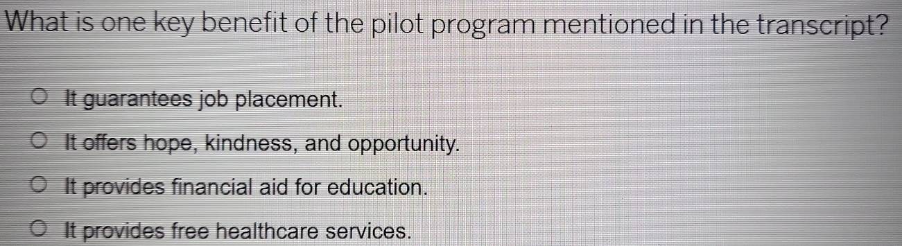 What is one key benefit of the pilot program mentioned in the transcript?
It guarantees job placement.
It offers hope, kindness, and opportunity.
It provides financial aid for education.
It provides free healthcare services.