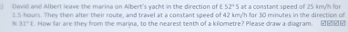 ) David and Albert leave the marina on Albert's yacht in the direction of 52°S alt a constant speed of 25 kmy/'n for
1.5 hours. They then alter their route, and travel at a constant speed of 42 kmy'h for 30 minutes in the direction of 
N 31°1. How far are they from the marina, to the nearest tenth of a kilometre? Please draw a diagram. ②②②£