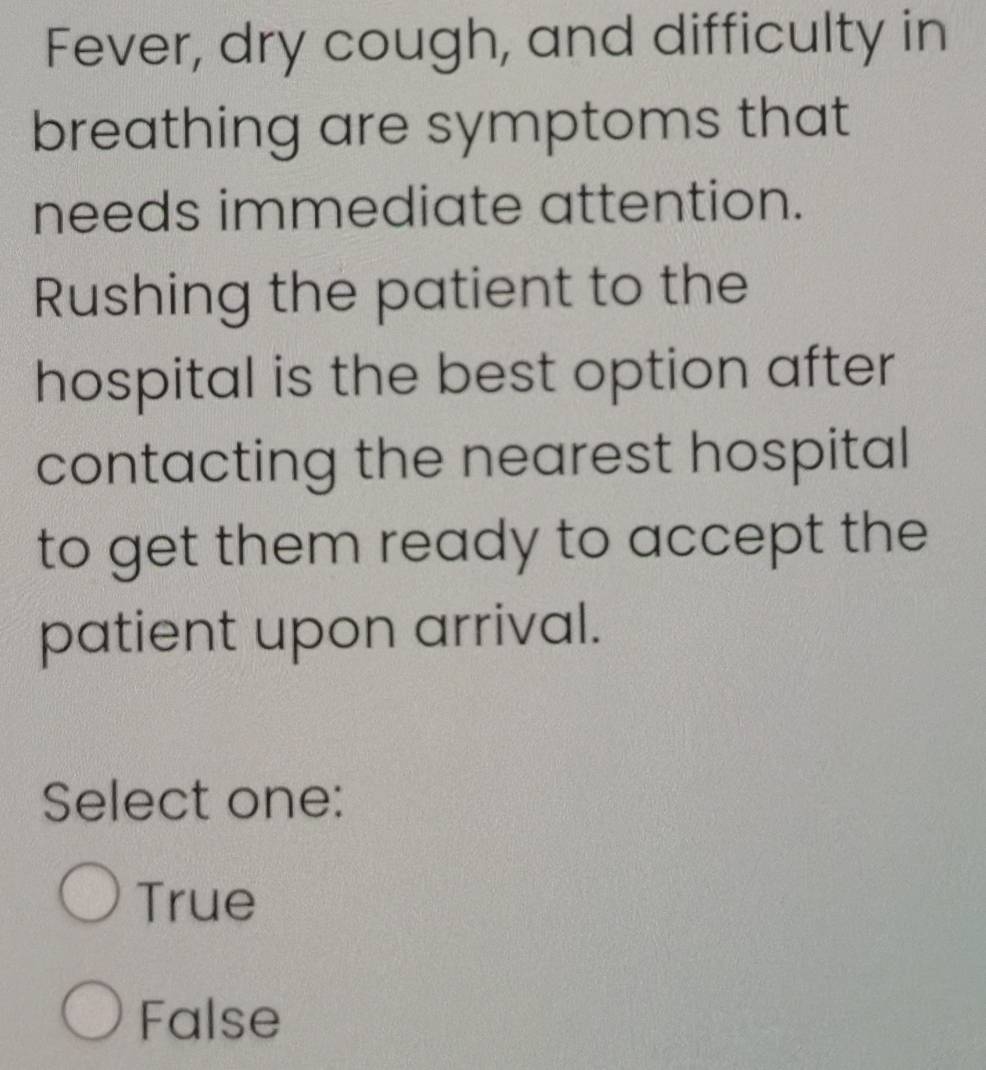 Fever, dry cough, and difficulty in
breathing are symptoms that
needs immediate attention.
Rushing the patient to the
hospital is the best option after
contacting the nearest hospital
to get them ready to accept the
patient upon arrival.
Select one:
True
False